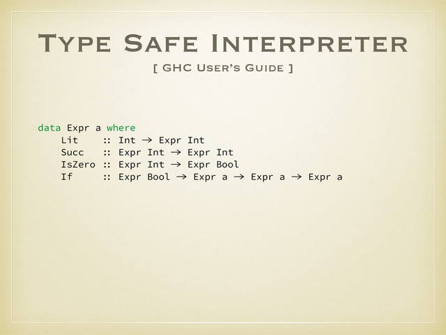 Type Safe Interpreter
[ GHC User’s Guide ]
data Expr a where
Lit :: Int -> Expr Int
Succ :: Expr Int -> Expr Int
IsZero :: Expr Int -> Expr Bool
If :: Expr Bool -> Expr a -> Expr a -> Expr a
