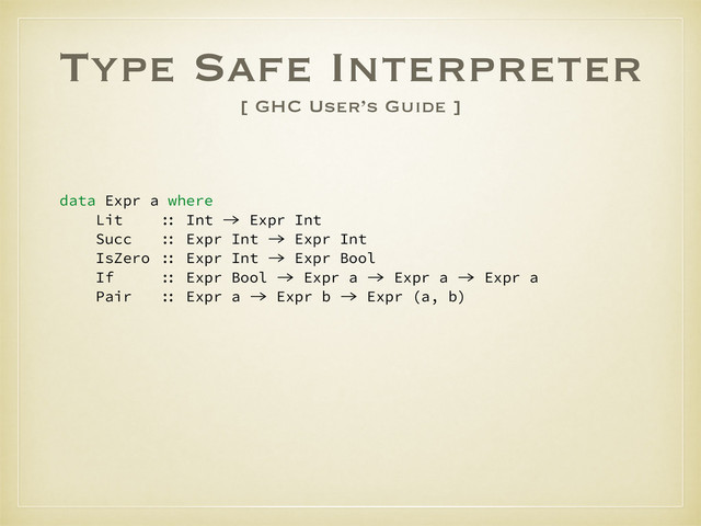 Type Safe Interpreter
[ GHC User’s Guide ]
data Expr a where
Lit :: Int -> Expr Int
Succ :: Expr Int -> Expr Int
IsZero :: Expr Int -> Expr Bool
If :: Expr Bool -> Expr a -> Expr a -> Expr a
Pair :: Expr a -> Expr b -> Expr (a, b)
