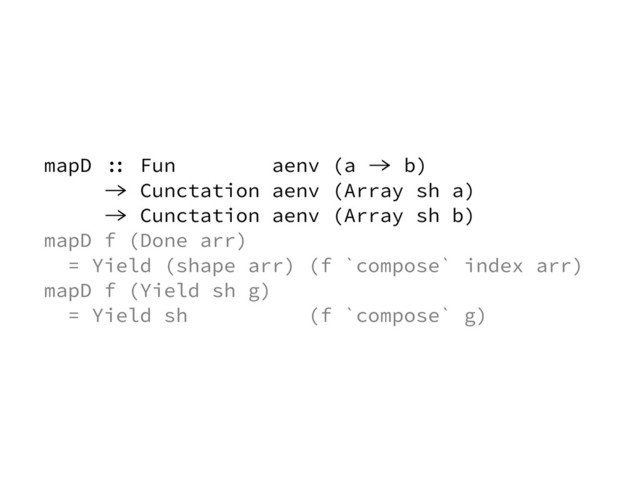 mapD :: Fun aenv (a -> b)
-> Cunctation aenv (Array sh a)
-> Cunctation aenv (Array sh b)
mapD f (Done arr)
= Yield (shape arr) (f `compose` index arr)
mapD f (Yield sh g)
= Yield sh (f `compose` g)
