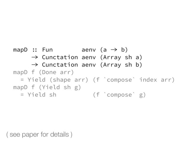 mapD :: Fun aenv (a -> b)
-> Cunctation aenv (Array sh a)
-> Cunctation aenv (Array sh b)
mapD f (Done arr)
= Yield (shape arr) (f `compose` index arr)
mapD f (Yield sh g)
= Yield sh (f `compose` g)
( see paper for details )

