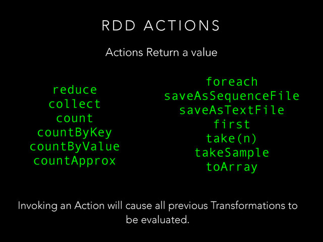 R D D A C T I O N S
Actions Return a value
reduce
collect
count
countByKey
countByValue
countApprox
!
foreach
saveAsSequenceFile
saveAsTextFile
first
take(n)
takeSample
toArray
Invoking an Action will cause all previous Transformations to
be evaluated.
