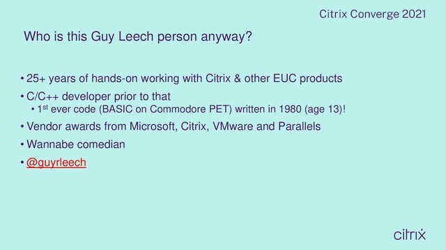 Who is this Guy Leech person anyway?
• 25+ years of hands-on working with Citrix & other EUC products
• C/C++ developer prior to that
• 1st ever code (BASIC on Commodore PET) written in 1980 (age 13)!
• Vendor awards from Microsoft, Citrix, VMware and Parallels
• Wannabe comedian
• @guyrleech
