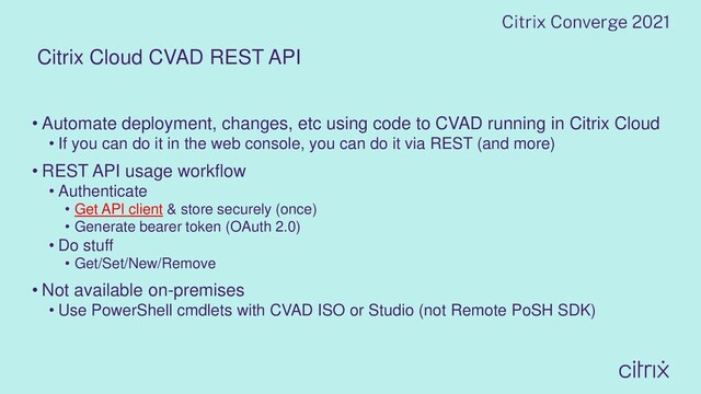 Citrix Cloud CVAD REST API
• Automate deployment, changes, etc using code to CVAD running in Citrix Cloud
• If you can do it in the web console, you can do it via REST (and more)
• REST API usage workflow
• Authenticate
• Get API client & store securely (once)
• Generate bearer token (OAuth 2.0)
• Do stuff
• Get/Set/New/Remove
• Not available on-premises
• Use PowerShell cmdlets with CVAD ISO or Studio (not Remote PoSH SDK)
