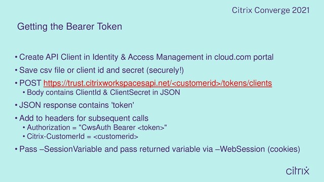 Getting the Bearer Token
• Create API Client in Identity & Access Management in cloud.com portal
• Save csv file or client id and secret (securely!)
• POST https://trust.citrixworkspacesapi.net//tokens/clients
• Body contains ClientId & ClientSecret in JSON
• JSON response contains 'token'
• Add to headers for subsequent calls
• Authorization = "CwsAuth Bearer "
• Citrix-CustomerId = 
• Pass –SessionVariable and pass returned variable via –WebSession (cookies)
