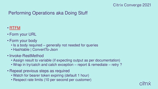 Performing Operations aka Doing Stuff
• RTFM
• Form your URL
• Form your body
• Is a body required – generally not needed for queries
• Hashtable | ConvertTo-Json
• Invoke-RestMethod
• Assign result to variable (if expecting output as per documentation)
• Wrap in try/catch and catch exception – report & remediate – retry ?
• Repeat previous steps as required
• Watch for bearer token expiring (default 1 hour)
• Respect rate limits (10 per second per customer)

