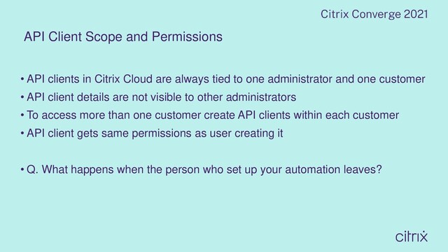 API Client Scope and Permissions
• API clients in Citrix Cloud are always tied to one administrator and one customer
• API client details are not visible to other administrators
• To access more than one customer create API clients within each customer
• API client gets same permissions as user creating it
• Q. What happens when the person who set up your automation leaves?
