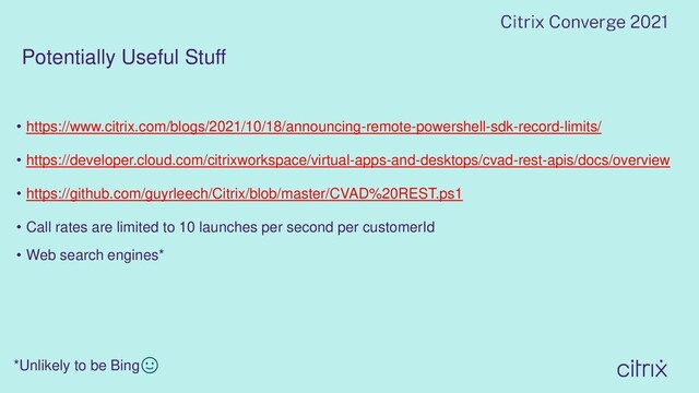 Potentially Useful Stuff
• https://www.citrix.com/blogs/2021/10/18/announcing-remote-powershell-sdk-record-limits/
• https://developer.cloud.com/citrixworkspace/virtual-apps-and-desktops/cvad-rest-apis/docs/overview
• https://github.com/guyrleech/Citrix/blob/master/CVAD%20REST.ps1
• Call rates are limited to 10 launches per second per customerId
• Web search engines*
*Unlikely to be Bing🙂

