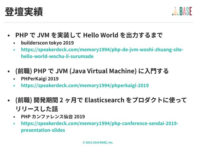 © - BASE, Inc.
PHP JVM Hello World
builderscon tokyo
https://speakerdeck.com/memory /php-de-jvm-woshi-zhuang-site-
hello-world-wochu-li-surumade
( ) PHP JVM (Java Virtual Machine)
PHPerKaigi
https://speakerdeck.com/memory /phperkaigi-
( ) 2 Elasticsearch
PHP 2019
https://speakerdeck.com/memory /php-conference-sendai- -
presentation-slides
