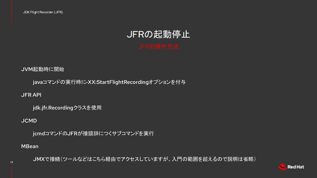 JFRの起動停止
JVM起動時に開始
javaコマンドの実行時に-XX:StartFlightRecordingオプションを付与
JFR API
jdk.jfr.Recordingクラスを使用
JCMD
jcmdコマンドのJFRが接頭辞につくサブコマンドを実行
MBean
JMXで接続（ツールなどはこちら経由でアクセスしていますが、入門の範囲を超えるので説明は省略）
14
JDK Flight Recorder (JFR)
JFRの操作方法
