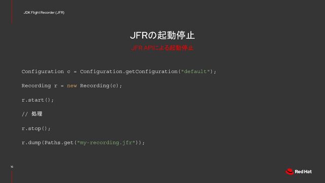 JFRの起動停止
Configuration c = Configuration.getConfiguration("default");
Recording r = new Recording(c);
r.start();
// 処理
r.stop();
r.dump(Paths.get("my-recording.jfr"));
16
JDK Flight Recorder (JFR)
JFR APIによる起動停止
