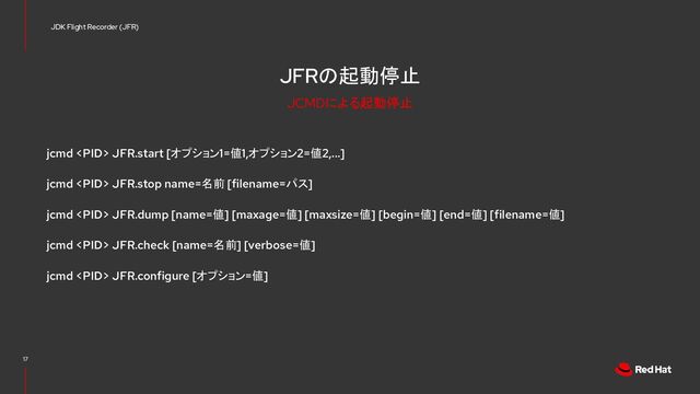 JFRの起動停止
jcmd  JFR.start [オプション1=値1,オプション2=値2,...]
jcmd  JFR.stop name=名前 [filename=パス]
jcmd  JFR.dump [name=値] [maxage=値] [maxsize=値] [begin=値] [end=値] [filename=値]
jcmd  JFR.check [name=名前] [verbose=値]
jcmd  JFR.configure [オプション=値]
17
JDK Flight Recorder (JFR)
JCMDによる起動停止
