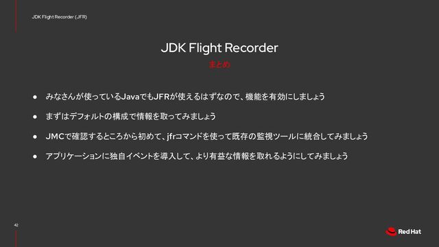 JDK Flight Recorder
● みなさんが使っているJavaでもJFRが使えるはずなので、機能を有効にしましょう
● まずはデフォルトの構成で情報を取ってみましょう
● JMCで確認するところから初めて、jfrコマンドを使って既存の監視ツールに統合してみましょう
● アプリケーションに独自イベントを導入して、より有益な情報を取れるようにしてみましょう
42
JDK Flight Recorder (JFR)
まとめ
