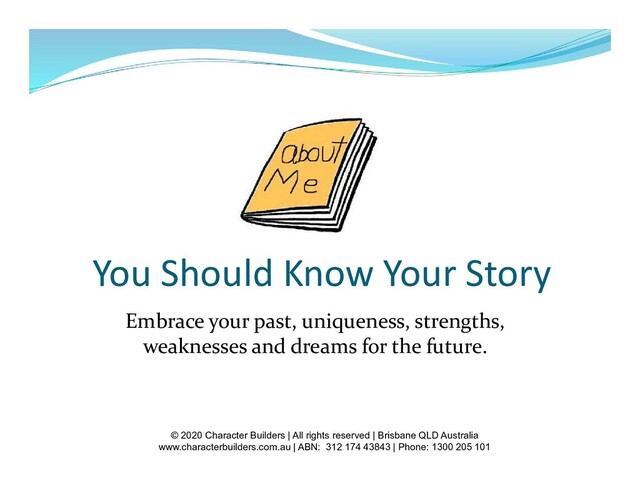 You Should Know Your Story
Embrace your past, uniqueness, strengths,
weaknesses and dreams for the future.
© 2020 Character Builders | All rights reserved | Brisbane QLD Australia
www.characterbuilders.com.au | ABN: 312 174 43843 | Phone: 1300 205 101
