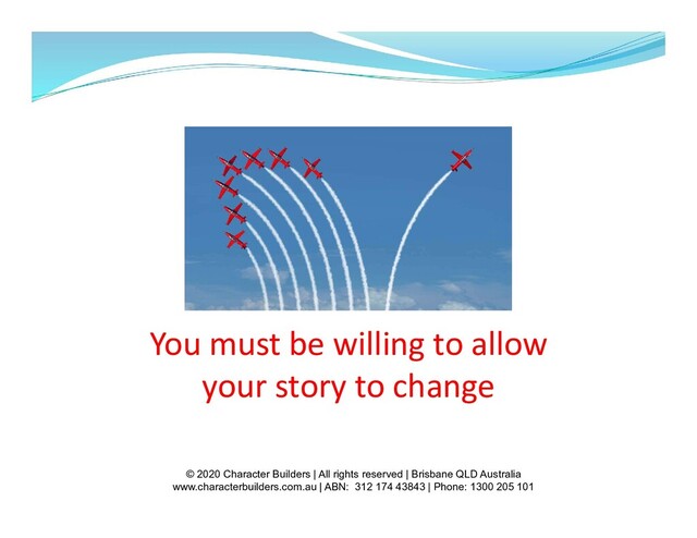 You must be willing to allow
your story to change
© 2020 Character Builders | All rights reserved | Brisbane QLD Australia
www.characterbuilders.com.au | ABN: 312 174 43843 | Phone: 1300 205 101
