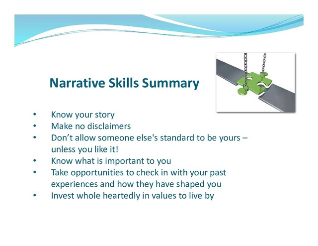 Narrative Skills Summary
• Know your story
• Make no disclaimers
• Don’t allow someone else's standard to be yours –
unless you like it!
• Know what is important to you
• Take opportunities to check in with your past
experiences and how they have shaped you
• Invest whole heartedly in values to live by
