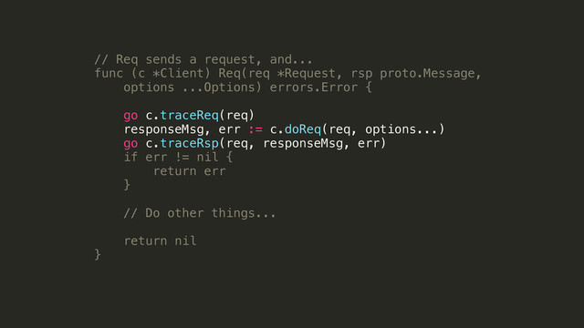 // Req sends a request, and...
func (c *Client) Req(req *Request, rsp proto.Message,
options ...Options) errors.Error {
!
go c.traceReq(req)
responseMsg, err := c.doReq(req, options...)
go c.traceRsp(req, responseMsg, err)
if err != nil {
return err
}
!
// Do other things...
!
return nil
}
