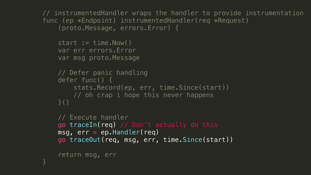 // instrumentedHandler wraps the handler to provide instrumentation
func (ep *Endpoint) instrumentedHandler(req *Request)
(proto.Message, errors.Error) {
!
start := time.Now()
var err errors.Error
var msg proto.Message
!
// Defer panic handling
defer func() {
stats.Record(ep, err, time.Since(start))
// oh crap i hope this never happens
}()
!
// Execute handler
go traceIn(req) // Don’t actually do this
msg, err = ep.Handler(req)
go traceOut(req, msg, err, time.Since(start))
return msg, err
}
