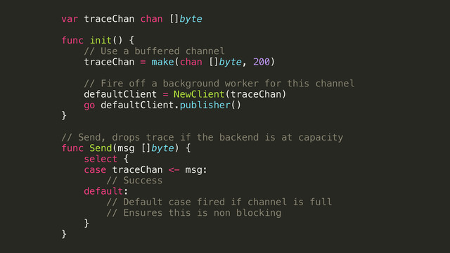 var traceChan chan []byte
!
func init() {
// Use a buffered channel
traceChan = make(chan []byte, 200)
!
// Fire off a background worker for this channel
defaultClient = NewClient(traceChan)
go defaultClient.publisher()
}
!
// Send, drops trace if the backend is at capacity
func Send(msg []byte) {
select {
case traceChan <- msg:
// Success
default:
// Default case fired if channel is full
// Ensures this is non blocking
}
}
