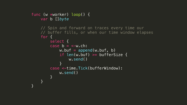 func (w *worker) loop() {
var b []byte
!
// Spin and forward on traces every time our
// buffer fills, or when our time window elapses
for {
select {
case b = <-w.ch:
w.buf = append(w.buf, b)
if len(w.buf) >= bufferSize {
w.send()
}
case <-time.Tick(bufferWindow):
w.send()
}
}
}
