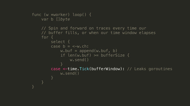 func (w *worker) loop() {
var b []byte
!
// Spin and forward on traces every time our
// buffer fills, or when our time window elapses
for {
select {
case b = <-w.ch:
w.buf = append(w.buf, b)
if len(w.buf) >= bufferSize {
w.send()
}
case <-time.Tick(bufferWindow): // Leaks goroutines
w.send()
}
}
}
