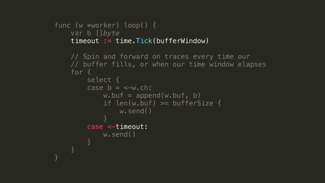 func (w *worker) loop() {
var b []byte
timeout := time.Tick(bufferWindow)
!
// Spin and forward on traces every time our
// buffer fills, or when our time window elapses
for {
select {
case b = <-w.ch:
w.buf = append(w.buf, b)
if len(w.buf) >= bufferSize {
w.send()
}
case <-timeout:
w.send()
}
}
}
