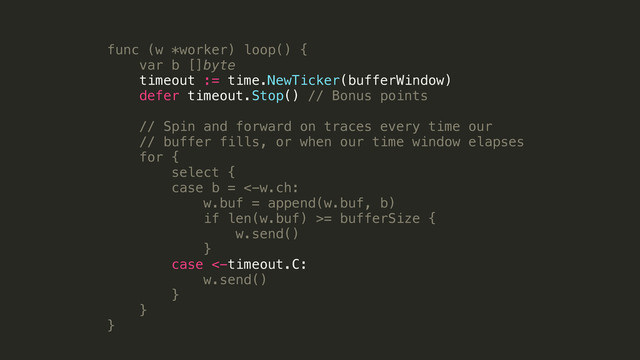 func (w *worker) loop() {
var b []byte
timeout := time.NewTicker(bufferWindow)
defer timeout.Stop() // Bonus points
!
// Spin and forward on traces every time our
// buffer fills, or when our time window elapses
for {
select {
case b = <-w.ch:
w.buf = append(w.buf, b)
if len(w.buf) >= bufferSize {
w.send()
}
case <-timeout.C:
w.send()
}
}
}
