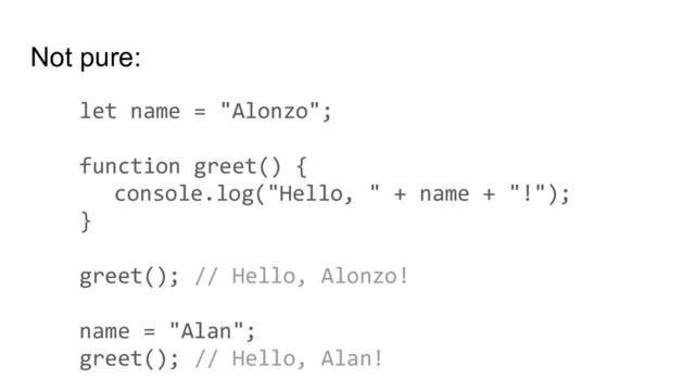 Not pure:
let name = "Alonzo";
function greet() {
console.log("Hello, " + name + "!");
}
greet(); // Hello, Alonzo!
name = "Alan";
greet(); // Hello, Alan!

