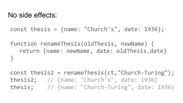 No side effects:
const thesis = {name: "Church's", date: 1936};
function renameThesis(oldThesis, newName) {
return {name: newName, date: oldThesis.date}
}
const thesis2 = renameThesis(ct,"Church-Turing");
thesis2; // {name: "Church's", date: 1936}
thesis; // {name: "Church-Turing", date: 1936}
