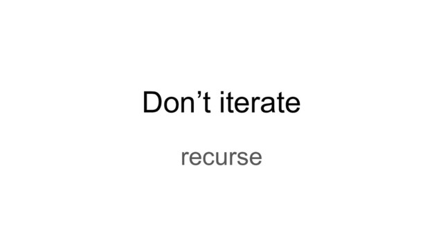 Don’t iterate
recurse

