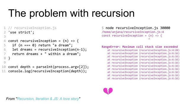 The problem with recursion
// recursiveInception.js
'use strict';
const recursiveInception = (n) => {
if (n === 0) return "a dream";
let dreams = recursiveInception(n-1);
return dreams + " within a dream";
}
const depth = parseInt(process.argv[2]);
console.log(recursiveInception(depth));
$ node recursiveInception.js 30000
/home/anjana/recursiveInception.js:4
const recursiveInception = (n) => {
^
RangeError: Maximum call stack size exceeded
at recursiveInception (recursiveInception.js:4:28)
at recursiveInception (recursiveInception.js:6:16)
at recursiveInception (recursiveInception.js:6:16)
at recursiveInception (recursiveInception.js:6:16)
at recursiveInception (recursiveInception.js:6:16)
at recursiveInception (recursiveInception.js:6:16)
at recursiveInception (recursiveInception.js:6:16)
at recursiveInception (recursiveInception.js:6:16)
at recursiveInception (recursiveInception.js:6:16)
at recursiveInception (recursiveInception.js:6:16)
1
2
3
4
5
6
7
8
9
10
11

From "Recursion, Iteration & JS: A love story"
