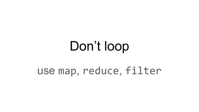 Don’t loop
use map, reduce, filter
