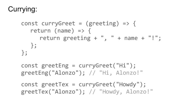 Currying:
const curryGreet = (greeting) => {
return (name) => {
return greeting + ", " + name + "!";
};
};
const greetEng = curryGreet("Hi");
greetEng("Alonzo"); // "Hi, Alonzo!"
const greetTex = curryGreet("Howdy");
greetTex("Alonzo"); // "Howdy, Alonzo!"
