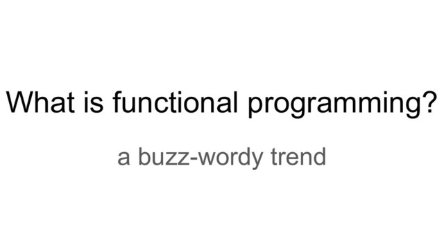 What is functional programming?
a buzz-wordy trend
