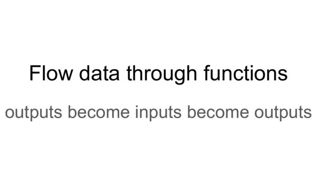 Flow data through functions
outputs become inputs become outputs
