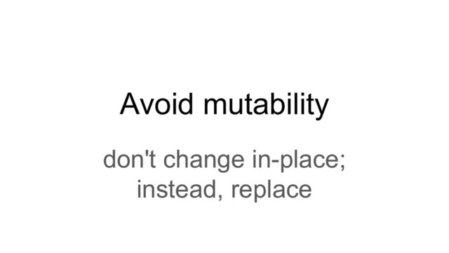 Avoid mutability
don't change in-place;
instead, replace
