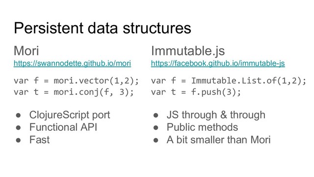 Mori
https://swannodette.github.io/mori
var f = mori.vector(1,2);
var t = mori.conj(f, 3);
● ClojureScript port
● Functional API
● Fast
Immutable.js
https://facebook.github.io/immutable-js
var f = Immutable.List.of(1,2);
var t = f.push(3);
● JS through & through
● Public methods
● A bit smaller than Mori
Persistent data structures
