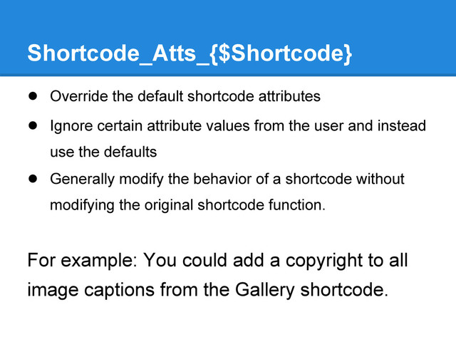 Shortcode_Atts_{$Shortcode}
● Override the default shortcode attributes
● Ignore certain attribute values from the user and instead
use the defaults
● Generally modify the behavior of a shortcode without
modifying the original shortcode function.
For example: You could add a copyright to all
image captions from the Gallery shortcode.
