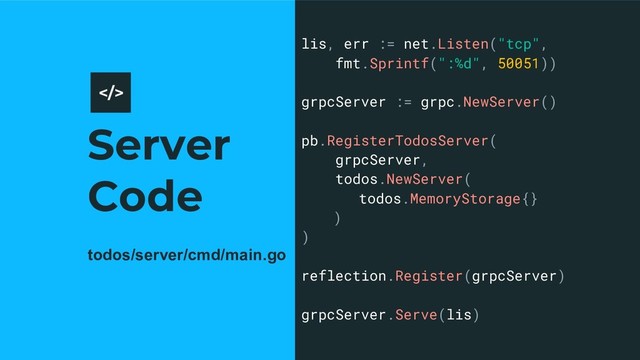 Server
Code
11
lis, err := net.Listen("tcp",
fmt.Sprintf(":%d", 50051))
grpcServer := grpc.NewServer()
pb.RegisterTodosServer(
grpcServer,
todos.NewServer(
todos.MemoryStorage{}
)
)
reflection.Register(grpcServer)
grpcServer.Serve(lis)
>
todos/server/cmd/main.go
