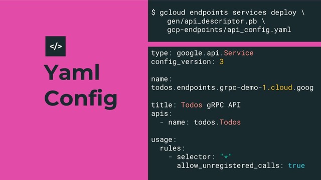 Yaml
Config
23
$ gcloud endpoints services deploy \
gen/api_descriptor.pb \
gcp-endpoints/api_config.yaml
>
type: google.api.Service
config_version: 3
name:
todos.endpoints.grpc-demo-1.cloud.goog
title: Todos gRPC API
apis:
- name: todos.Todos
usage:
rules:
- selector: "*"
allow_unregistered_calls: true
