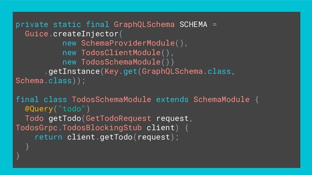 private static final GraphQLSchema SCHEMA =
Guice.createInjector(
new SchemaProviderModule(),
new TodosClientModule(),
new TodosSchemaModule())
.getInstance(Key.get(GraphQLSchema.class,
Schema.class));
final class TodosSchemaModule extends SchemaModule {
@Query("todo")
Todo getTodo(GetTodoRequest request,
TodosGrpc.TodosBlockingStub client) {
return client.getTodo(request);
}
}
