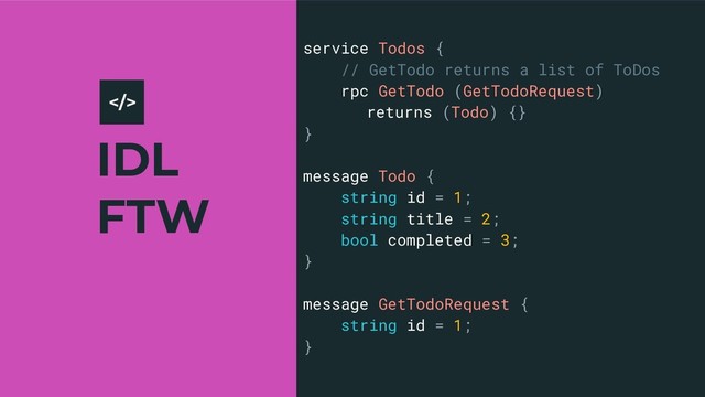 IDL
FTW
7
service Todos {
// GetTodo returns a list of ToDos
rpc GetTodo (GetTodoRequest)
returns (Todo) {}
}
message Todo {
string id = 1;
string title = 2;
bool completed = 3;
}
message GetTodoRequest {
string id = 1;
}
>
