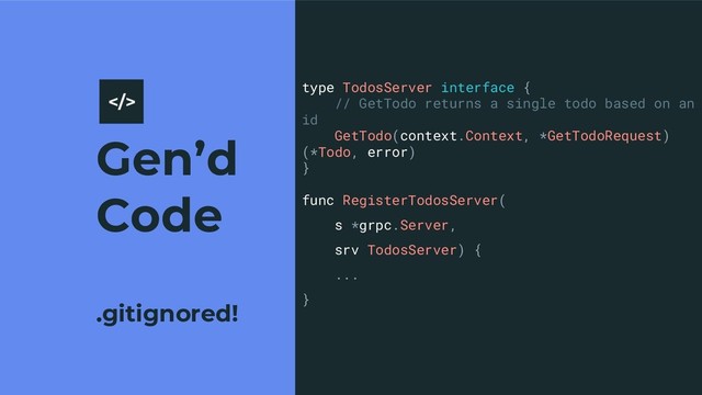 Gen’d
Code
.gitignored!
9
type TodosServer interface {
// GetTodo returns a single todo based on an
id
GetTodo(context.Context, *GetTodoRequest)
(*Todo, error)
}
func RegisterTodosServer(
s *grpc.Server,
srv TodosServer) {
...
}
>
