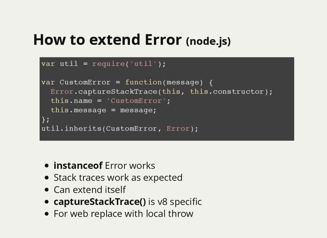 How to extend Error
How to extend Error (node.js)
(node.js)
var util = require('util');
var CustomError = function(message) {
Error.captureStackTrace(this, this.constructor);
this.name = 'CustomError';
this.message = message;
};
util.inherits(CustomError, Error);
instanceof Error works
Stack traces work as expected
Can extend itself
captureStackTrace() is v8 speciﬁc
For web replace with local throw
