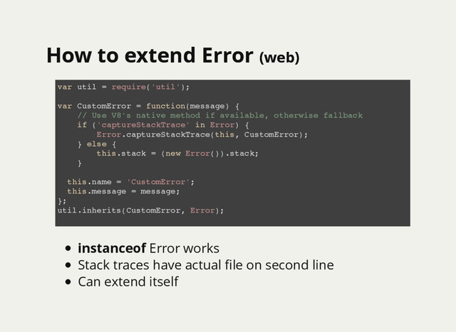 How to extend Error
How to extend Error (web)
(web)
var util = require('util');
var CustomError = function(message) {
// Use V8's native method if available, otherwise fallback
if ('captureStackTrace' in Error) {
Error.captureStackTrace(this, CustomError);
} else {
this.stack = (new Error()).stack;
}
this.name = 'CustomError';
this.message = message;
};
util.inherits(CustomError, Error);
instanceof Error works
Stack traces have actual ﬁle on second line
Can extend itself
