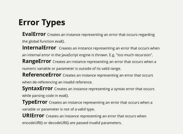 Error Types
Error Types
EvalError Creates an instance representing an error that occurs regarding
the global function eval().
InternalError Creates an instance representing an error that occurs when
an internal error in the JavaScript engine is thrown. E.g. "too much recursion".
RangeError Creates an instance representing an error that occurs when a
numeric variable or parameter is outside of its valid range.
ReferenceError Creates an instance representing an error that occurs
when de-referencing an invalid reference.
SyntaxError Creates an instance representing a syntax error that occurs
while parsing code in eval().
TypeError Creates an instance representing an error that occurs when a
variable or parameter is not of a valid type.
URIError Creates an instance representing an error that occurs when
encodeURI() or decodeURI() are passed invalid parameters.
