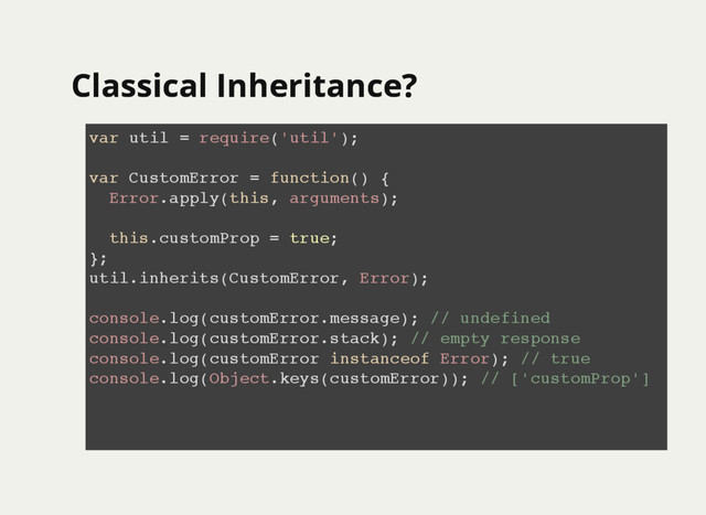 Classical Inheritance?
Classical Inheritance?
var util = require('util');
var CustomError = function() {
Error.apply(this, arguments);
this.customProp = true;
};
util.inherits(CustomError, Error);
console.log(customError.message); // undefined
console.log(customError.stack); // empty response
console.log(customError instanceof Error); // true
console.log(Object.keys(customError)); // ['customProp']
