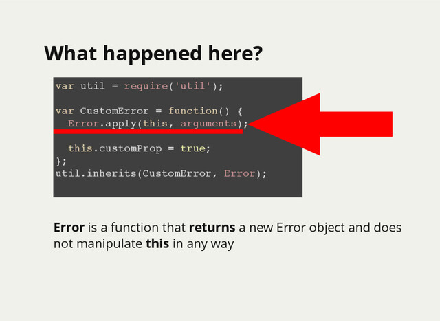 What happened here?
What happened here?
var util = require('util');
var CustomError = function() {
Error.apply(this, arguments);
this.customProp = true;
};
util.inherits(CustomError, Error);
Error is a function that returns a new Error object and does
not manipulate this in any way
