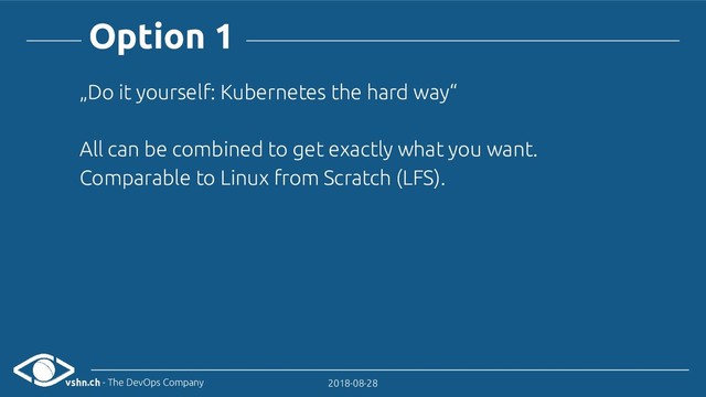 vshn.ch - The DevOps Company 2018-08-28
Option 1
„Do it yourself: Kubernetes the hard way“
All can be combined to get exactly what you want.
Comparable to Linux from Scratch (LFS).
