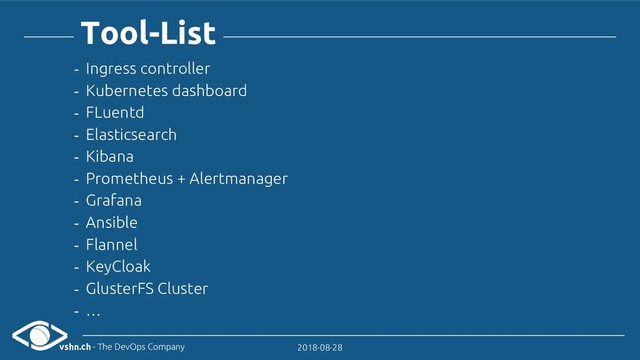 vshn.ch - The DevOps Company 2018-08-28
Tool-List
- Ingress controller
- Kubernetes dashboard
- FLuentd
- Elasticsearch
- Kibana
- Prometheus + Alertmanager
- Grafana
- Ansible
- Flannel
- KeyCloak
- GlusterFS Cluster
- …
