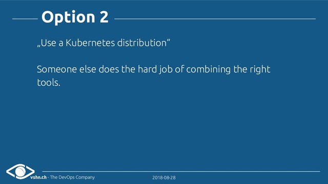 vshn.ch - The DevOps Company 2018-08-28
Option 2
„Use a Kubernetes distribution“
Someone else does the hard job of combining the right
tools.
